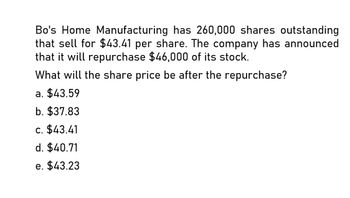 Bo's Home Manufacturing has 260,000 shares outstanding
that sell for $43.41 per share. The company has announced
that it will repurchase $46,000 of its stock.
What will the share price be after the repurchase?
a. $43.59
b. $37.83
c. $43.41
d. $40.71
e. $43.23