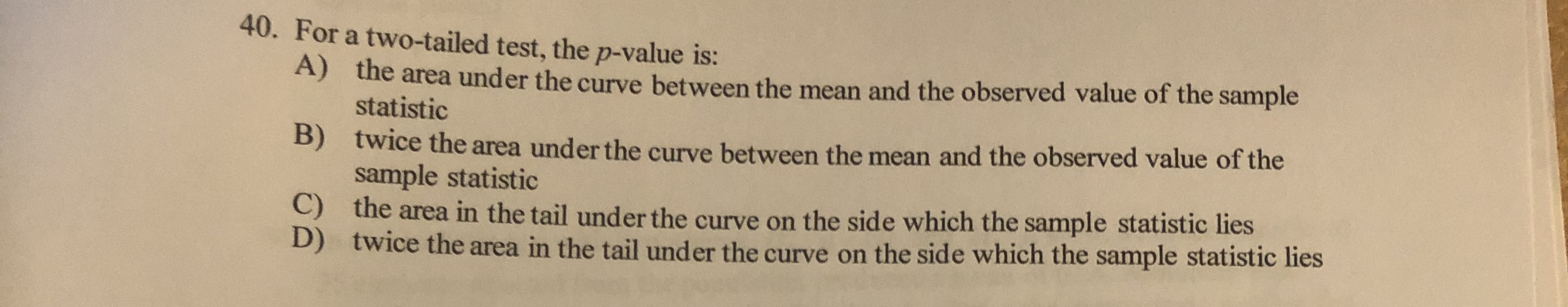 40. For a two-tailed test, the p-value is:
A) the area under the curve between the mean and the observed value of the sample
statistic
B)
twice the area under the curve between the mean and the observed value of the
sample statistic
C) the area in the tail under the curve on the side which the sample statistic lies
D) twice the area in the tail under the curve on the side which the sample statistic lies
