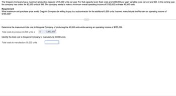 The Gregoire Company has a maximum production capacity of 35,000 units per year. For that capacity level, fixed costs are $340,000 per year. Variable costs per unit are $65. In the coming year,
the company has orders for 40,500 units at $95. The company wants to make a minimum overall operating income of $155,000 on these 40,500 units.
Requirement
What maximum unit purchase price would Gregoire Company be willing to pay to a subcontractor for the additional 5,500 units it cannot manufacture itself to earn an operating income of
$155,000?
Determine the maxiumum total cost to Gregoire Company of producing the 40,500 units while earning an operating income of $155,000.
Total costs to produce 40,500 units is $
3,692,500
Identify the total cost to Gregoire Company to manufacture 35,000 units.
Total costs to manufacture 35,000 units