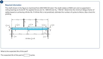 Required information
The shaft shown in the figure is machined from AISI 1040 CD steel. The shaft rotates at 1600 rpm and is supported in
rolling bearings at A and B. The applied forces are F₁ = 500 lbf and F2 = 750 lbf. Determine the minimum fatigue factor of
safety based on achieving infinite life. If infinite life is not predicted, estimate the number of cycles to failure. Also check for
yielding.
1 in
↑ A
A
↑
- in
8 in
in
10 in
F₁
-8 in-
What is the expected life of this part?
The expected life of this part is
↑
-17 in
-10 in
All fillets in R.
F₂
· —————— - —————-————————▬▬▬▬▬▬▬
cycles.
-8 in
12in1
↑
3 in
in
B
↑
1+in