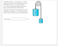 Two buckets of mass mj
21.1 kg and m2
13.1 kg are
attached to the ends of a massless rope which passes over a
pulley with a mass of m, = 9.13 kg and a radius of
= 0.150 m. Assume that the rope does not slip on the
'p
pulley, and that the pulley rotates without friction.
The buckets are released from rest and begin to move. If the
larger bucket is a distance do
1.75 m above the ground
when it is released, with what speed v will it hit the ground?
1
speed of bucket:
m/s
2
