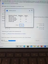 Do people walk faster in the airport when they are departing (getting on a plane) or do they walk faster when they
measured the walking speed of random travelers in two International Airports. His findings are summarized in the
Click the icon to view the findings.
(b) Explain why it is reasonable to use Welch's t-test.
O A.
O B.
i Walking Speed
C.
D.
Direction of Travel
Departure
Arrival
(c) Do
of peop
Mean speed
(feet per minute)
Standard deviation
253
267
parting or arriving at the a=0.05 lev
53
39
(feet per minute)
Sample size
State th
35
35
O A.
O B. Ho: H1 <H2
H,: H1>H2
Print
Done
C.
D. Ho: H1 H2
H,:Hq # H2
0FT
F2
H: Hy <H2
Determine the P-value for this hypothesis test.
P-value =
(Round to three decimal places as needed.)
Enter your answer in the answer box and then click Check Answer.
1 part
remaining
Clear All
search
W
%23
DII
F2
F3
F4
F5
F6
F7
%
&
