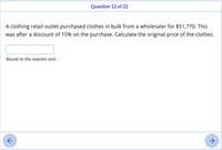 Question 12 of 22
A clothing retail outlet purchased clothes in bulk from a wholesaler for $51,770. This
was after a discount of 15% on the purchase. Calculate the original price of the clothes.
Round to the nearest cent.
->
