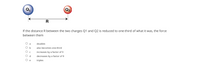 Q2
R
If the distance R between the two charges Q1 and Q2 is reduced to one-third of what it was, the force
between them
a
doubles
O b
also becomes one-third
increases by a factor of 9
O d
decreases by a factor of 9
triples
