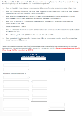 Pearl Co. reported $144,400 of net income for 2025. The accountant, in preparing the statement of cash flows, noted the following
items occurring during 2025 that might affect cash flows from operating activities.
1.
2.
3.
4.
5.
6.
7.
8.
Pearl purchased 100 shares of treasury stock at a cost of $20 per share. These shares were then resold at $25 per share.
Pearl sold 100 shares of IBM common at $180 per share. The acquisition cost of these shares was $140 per share. There were
no unrealized gains or losses recorded on this investment in 2025.
Pearl revised its estimate for bad debts. Before 2025, Pearl's bad debt expense was 1% of its receivables. In 2025, this
percentage was increased to 2%. Net accounts receivable decreased by $12,400 during 2025.
Pearl issued 500 shares of its $10 par common stock for a patent. The market price of the shares on the date of the
transaction was $23 per share.
Depreciation expense is $35,800.
Pearl Co. holds 40% of the Nirvana Company's common stock as a long-term investment. Nirvana Company reported $26,200
of net income for 2025.
Nirvana Company paid a total of $2,000 of cash dividends to all investees in 2025.
Pearl declared a 10% stock dividend. One thousand shares of $10 par common stock were distributed. The market price at
date of issuance was $20 per share.
Prepare a schedule that shows the net cash flow from operating activities using the indirect method. Assume no items other than
those listed above affected the computation of 2025 net cash flow from operating activities. (Show amounts that decrease cash flow with
either a - sign e.g.-15,000 or in parenthesis e.g. (15,000).)
PEARL CO.
Statement of Cash Flows (Partial)
Adjustments to reconcile net income to
$
$
$