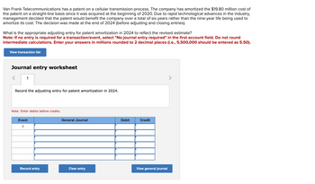 Van Frank Telecommunications has a patent on a cellular transmission process. The company has amortized the $19.80 million cost of
the patent on a straight-line basis since it was acquired at the beginning of 2020. Due to rapid technological advances in the industry,
management decided that the patent would benefit the company over a total of six years rather than the nine-year life being used to
amortize its cost. The decision was made at the end of 2024 (before adjusting and closing entries).
What is the appropriate adjusting entry for patent amortization in 2024 to reflect the revised estimate?
Note: If no entry is required for a transaction/event, select "No journal entry required" in the first account field. Do not round
intermediate calculations. Enter your answers in millions rounded to 2 decimal places (i.e., 5,500,000 should be entered as 5.50).
View transaction list
Journal entry worksheet
<
1
Record the adjusting entry for patent amortization in 2024.
Note: Enter debits before credits.
Event
1
Record entry
General Journal
Clear entry
Debit
Credit
View general journal