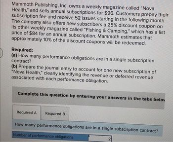 Mammoth Publishing, Inc. owns a weekly magazine called "Nova
Health," and sells annual subscriptions for $96. Customers prepay their
subscription fee and receive 52 issues starting in the following month.
The company also offers new subscribers a 25% discount coupon on
its other weekly magazine called "Fishing & Camping," which has a list
price of $84 for an annual subscription. Mammoth estimates that
approximately 10% of the discount coupons will be redeemed.
Required:
(a) How many performance obligations are in a single subscription
contract?
(b) Prepare the journal entry to account for one new subscription of
"Nova Health," clearly identifying the revenue or deferred revenue
associated with each performance obligation.
Complete this question by entering your answers in the tabs belov
Required A
Required B
How many performance obligations are in a single subscription contract?
Number of performance obligations
2