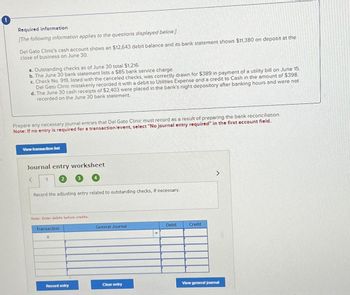 Required information
[The following information applies to the questions displayed below.]
Del Gato Clinic's cash account shows an $12,643 debit balance and its bank statement shows $11,380 on deposit at the
close of business on June 30.
a. Outstanding checks as of June 30 total $1,216.
b. The June 30 bank statement lists a $85 bank service charge.
c. Check No. 919, listed with the canceled checks, was correctly drawn for $389 in payment of a utility bill on June 15.
Del Gato Clinic mistakenly recorded it with a debit to Utilities Expense and a credit to Cash in the amount of $398.
d. The June 30 cash receipts of $2,403 were placed in the bank's night depository after banking hours and were not
recorded on the June 30 bank statement.
Prepare any necessary journal entries that Del Gato Clinic must record as a result of preparing the bank reconciliation.
Note: If no entry is required for a transaction/event, select "No journal entry required" in the first account field.
View transaction list
Journal entry worksheet
< 1
Record the adjusting entry related to outstanding checks, if necessary.
Note: Enter debits before credits.
Transaction
a
Record entry
General Journal
Clear entry
Debit
Credit
>
View general journal