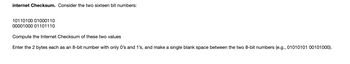 internet Checksum. Consider the two sixteen bit numbers:
10110100 01000110
00001000 01101110
Compute the Internet Checksum of these two values
Enter the 2 bytes each as an 8-bit number with only 0's and 1's, and make a single blank space between the two 8-bit numbers (e.g., 01010101 00101000).