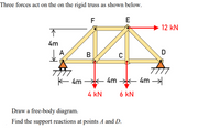 Three forces act on the on the rigid truss as shown below.
F
E
12 kN
4m
A
В
D
K 4m
4m *
4m
4 kN
6 kN
Draw a free-body diagram.
Find the support reactions at points A and D.
