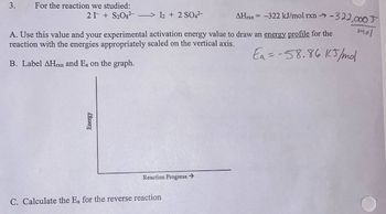 3. For the reaction we studied:
21 S₂O8²-> I2 + 2 SO4²-
A. Use this value and your experimental activation energy value to draw an energy profile for the
reaction with the energies appropriately scaled on the vertical axis.
Ea = -58.86 15/mol
B. Label AHrxn and Ea on the graph.
Energy
Reaction Progress →
AHrxn= -322 kJ/mol rxn-322,000T
C. Calculate the Ea for the reverse reaction
mol