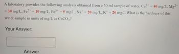 A laboratory provides the following analysis obtained from a 50 ml sample of water. Ca2+ = 40 mg/L, Mg2+
= 30 mg/L, Fe²+ = 10 mg/L, Fe³+ = 5 mg/L, Nat = 20 mg/L, K+ = 20 mg/L What is the hardness of this
water sample in units of mg/L as CaCO3?
Your Answer:
Answer