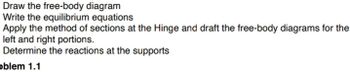 Draw the free-body diagram
Write the equilibrium equations
Apply the method of sections at the Hinge and draft the free-body diagrams for the
left and right portions.
Determine the reactions at the supports
oblem 1.1