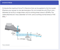 SHEAR STRESS
Compute the maximum force P in Newtons that can be applied to the foot pedal.
(Express your answer to one decimal place. Do not include the unit.)The 6-mm.-
diameter pin at B is in single shear, and its working shear stress is 28 MPa. The
cable attached at C has a diameter of 3 mm. and a working normal stress of 140
MPa. *
50 mm
в с
10° T
-150 mm
50 mm
Your answer
