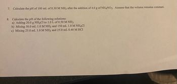 Certainly! Here is the transcription of the text from the image:

---

7. Calculate the pH of 100 mL of 0.30 M NH₃ after the addition of 4.0 g of NH₄NO₃. Assume that the volume remains constant.

8. Calculate the pH of the following solutions:
   a) Adding 20.0 g NH₄Cl to 1.0 L of 0.50 M NH₃
   b) Mixing 50.0 mL 1.0 M NH₃ and 150 mL 1.0 M NH₄Cl
   c) Mixing 25.0 mL 1.0 M NH₃ and 25.0 mL 0.40 M HCl

---

This text can be used to develop educational content focused on the principles of calculating the pH in buffered solutions and mixtures involving ammonia (NH₃), ammonium compounds, and hydrochloric acid (HCl).