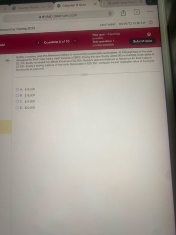 ccounting | Spring 2023
uiz
Course Home - kar X
K
Chapter 9 Quiz
OA. $18,200
OB. $18,800
OC. $17,500
O D. $20,300
mylab.pearson.com
Question 5 of 10
X G At year-end, Snow
0
4
kara harper 04/09/23 10:36 AM
This quiz: 10 point(s)
possible
This question: 1
point(s) possible
?
Submit quiz
Buddy Company uses the allowance method to account for uncollectible receivables. At the beginning of the year,
Allowance for Bad Debts had a credit balance of $800. During the year Buddy wrote off uncollectible receivables of
$2,100. Buddy recorded Bad Debts Expense of $2,800. Buddy's year-end balance in Allowance for Bad Debts is
$1,500. Buddy's ending balance of Accounts Receivable is $20,300. Compute the net realizable value of Accounts
Receivable at year-end.