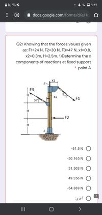 In. .
|もし国1:rq
:D
docs.google.com/forms/d/e/1l O
Q2/ Knowing that the forces values given
as: F1=24 N, F2=30 N, F3=47 N, x1-D0.8,
x2=0.3m, H=2.5m. 1)Determine the x
components of reactions at fixed support
* .point A
X1
F3
X2
F1
30
H
F2
-51.5 N
-50.165 N
51.503 N
49.356 N
-54.369 N
أخری
II
