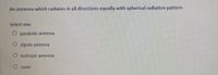 An antenna which radiates in all directions equally with spherical radiation pattern
Select one:
parabolic antenna
dipole antenna
O isotropic antenna
O none
