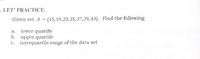 LET' PRACTICE.
Given set A = {15, 19, 23, 25, 37,39,43}. Find the following
lower quartile
b. upper quartile
c. interquartile range of the data set
a.
