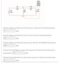 XMM1
R1
R2
20
60
R3
V2
V1
40
6V
12V
Find the voltage across R3 due to the 12V source. Round to the third decimal place.
8
Volts
Find the voltage across R3 due to the 6 V source. Round to third decimal place.
2.4
Volts
Find the voltage across R3 due to both sources. Round to the SECOND decimal place.
2.29
Volts
Find the Thevenin Voltage at node A with respect to B. Round to the tenths place (1
decimal place). 5.1
Volts
Find the Thevenin Resistance at node A with respect to B. Round to the tenths place.
ohms
Hile
