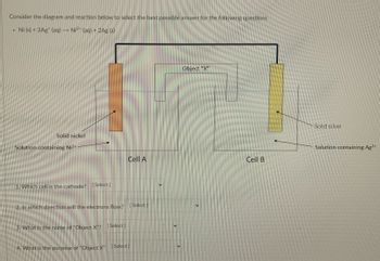 Consider the diagram and reaction below to select the best possible answer for the following questions
.
Ni (s) + 2Ag (aq) → Ni²¹ (aq) + 2Ag (s)
Object "X"
Solid nickel
Solution containing Ni²+
1. Which cell is the cathode?
[Select]
2. In which direction will the electrons flow?
3. What is the name of "Object X"?
[Select]
4. What is the purpose of "Object X" [Select]
Cell A
[Select]
Cell B
Solid silver
Solution containing Ag¹+