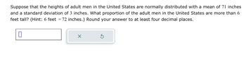 Suppose that the heights of adult men in the United States are normally distributed with a mean of 71 inches
and a standard deviation of 3 inches. What proportion of the adult men in the United States are more than 6
feet tall? (Hint: 6 feet = 72 inches.) Round your answer to at least four decimal places.
0
X