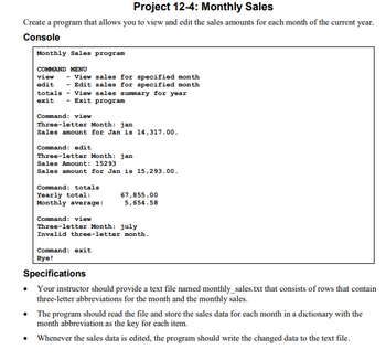 Project 12-4: Monthly Sales
Create a program that allows you to view and edit the sales amounts for each month of the current year.
Console
Monthly Sales program
COMMAND MENU
view
- View sales for specified month
edit - Edit sales for specified month
totals View sales summary for year
exit - Exit program
Command: view
Three-letter Month: jan
Sales amount for Jan is 14,317.00.
Command: edit
Three-letter Month: jan.
Sales Amount: 15293
Sales amount for Jan is 15,293.00.
Command: totals
Yearly total:
Monthly average:
67,855.00
5,654.58
Command: view
Three-letter Month: july
Invalid three-letter month.
Command: exit
Bye!
Specifications
Your instructor should provide a text file named monthly_sales.txt that consists of rows that contain
three-letter abbreviations for the month and the monthly sales.
•
The program should read the file and store the sales data for each month in a dictionary with the
month abbreviation as the key for each item.
• Whenever the sales data is edited, the program should write the changed data to the text file.