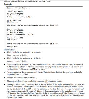 **Feet and Meters Converter Program**

### Console Output

```
Feet and Meters Converter

Conversions Menu:
a. Feet to Meters
b. Meters to Feet
Select a conversion (a/b): a

Enter feet: 100
30.48 meters

Would you like to perform another conversion? (y/n): y

Conversions Menu:
a. Feet to Meters
b. Meters to Feet
Select a conversion (a/b): b

Enter meters: 100
328.08 feet

Would you like to perform another conversion? (y/n): n

Thanks, bye!
```

### Program Specifications

- **Conversion Formulas:**
  - To convert feet to meters: 
    \[
    \text{meters} = \text{feet} \times 0.3048
    \]
  - To convert meters to feet: 
    \[
    \text{feet} = \text{meters} \div 0.3048
    \]

- **Code Structure:**
  - Create functions for each conversion:
    - Function to convert Feet to Meters.
    - Function to convert Meters to Feet.
  - Ensure each function accepts parameters and returns a value.
  - Create a function to display the conversion menu.
  - Main function to handle input and output, directing to the appropriate conversion functions based on user input.

- **User Input:**
  - Ensure the user inputs valid data for the conversions.

- **Output:**
  - Results should be rounded to a maximum of two decimal places.

### Grading Criteria

- **Functions:**
  - Create 3 main functions: one for converting feet to meters, one for converting meters to feet, and a menu function.
  - All functions must execute correctly.
  - Missing functions will result in a deduction of 10 points each.
- **Calculations:**
  - Incorrect calculations will result in a deduction of 10 points per error.
- **Input Handling:**
  - Incorrect handling or missing input handling in the main function will result in a deduction of 10 points.
- **Formatting and Errors:**
  - Proper formatting is required where blank lines and prompts should be appropriately placed.
  - Other errors, such as incorrect prompts or output not in main functions, will each result in a deduction of 10 points.

This program aims to help students understand and implement basic conversion calculations through a structured and