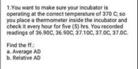 1.You want to make sure your incubator is
operating at the correct temperature of 370 C; so
you place a thermometer inside the incubator and
check it every hour for five (5) hrs. You recorded
readings of 36.90C, 36.90C, 37.10C, 37.0C, 37.0C.
Find the ff.:
a. Average AD
b. Relative AD
