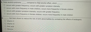 5. Fetal alcohol syndrome
compared to fetal alcohol effect, which
O occurs with greater frequency; occurs with greater symptom intensity
O occurs with more frequency in male children; occurs more frequently in female children
O occurs with greater symptom intensity; occurs with greater frequency
O occurs with more frequency in female children; occurs more frequently in male children
6.
has been shown to reduce the risk of birth abnormalities by combating the effects of teratogens.
O Vitamin C
O Vitamin D
O Folic acid
Mercury