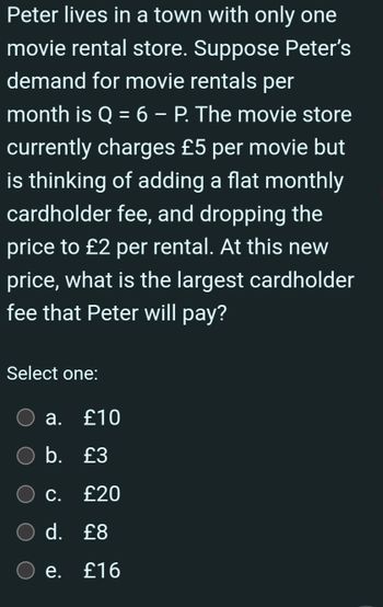 Peter lives in a town with only one
movie rental store. Suppose Peter's
demand for movie rentals per
month is Q = 6 - P. The movie store
currently charges £5 per movie but
is thinking of adding a flat monthly
cardholder fee, and dropping the
price to £2 per rental. At this new
price, what is the largest cardholder
fee that Peter will pay?
Select one:
a. £10
○ b. £3
C.
£20
○ d. £8
e.
£16