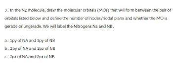 3. In the N2 molecule, draw the molecular orbitals (MOS) that will form between the pair of
orbitals listed below and define the number of nodes/nodal plane and whether the MO is
gerade or ungerade. We will label the Nitrogens Na and NB.
a. 1py of NA and 1py of NB
b. 2py of NA and 2pz of NB
c. 2px of NA and 2px of NB