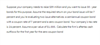 Suppose your company needs to raise $39 million and you want to issue 30-year
bonds for this purpose. Assume the required return on your bond issue will be 7
percent and you're evaluating two issue alternatives: a semiannual coupon bond
with a coupon rate of 7 percent and a zero coupon bond. Your company's tax rate
is 24 percent. Assume a par value of $1,000. Calculate the firm's aftertax cash
outflows for the first year for the zero coupon bond