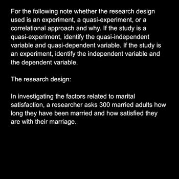 For the following note whether the research design
used is an experiment, a quasi-experiment, or a
correlational approach and why. If the study is a
quasi-experiment, identify the quasi-independent
variable and quasi-dependent variable. If the study is
an experiment, identify the independent variable and
the dependent variable.
The research design:
In investigating the factors related to marital
satisfaction, a researcher asks 300 married adults how
long they have been married and how satisfied they
are with their marriage.