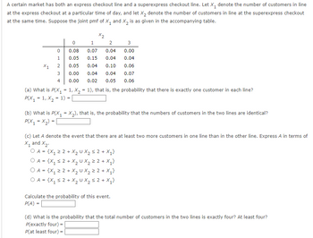 A certain market has both an express checkout line and a superexpress checkout line. Let X₁ denote the number of customers in line
at the express checkout at a particular time of day, and let X2 denote the number of customers in line at the superexpress checkout
at the same time. Suppose the joint pmf of X₁ and X2 is as given in the accompanying table.
X2
0
1
2
3
0
0.08
0.07
0.04
0.00
1
0.05
0.15
0.04 0.04
X1
2
0.05
0.04
0.10 0.06
3
0.00
0.04
0.04 0.07
4 0.00
0.02 0.05
0.06
(a) What is P(X₁ = 1, x2 = 1), that is, the probability that there is exactly one customer in each line?
P(X₁ =1, X21) =
(b) What is P(X₁ = X2), that is, the probability that the numbers of customers in the two lines are identical?
P(X₁ = X2)= |
(c) Let A denote the event that there are at least two more customers in one line than in the other line. Express A in terms of
X1 and X2.
OA = {X₁ ≥ 2+ X₂ U X₂ ≤ 2 + X₁}
=
+
1
2
OA = {x₁ ≥2+ X₂ UX₂ = 2 + X₁
OA = {x₁ ≤ 2+ X₂UX ≤ 2+ X₁}
Calculate the probability of this event.
P(A) =
(d) What is the probability that the total number of customers in the two lines is exactly four? At least four?
P(exactly four) =
P(at least four) =