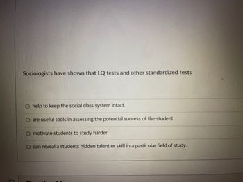 Sociologists have shown that I.Q tests and other standardized tests
help to keep the social class system intact.
are useful tools in assessing the potential success of the student.
motivate students to study harder.
can reveal a students hidden talent or skill in a particular field of study.
O