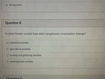 O strong-arms.
Question 8
In what human societal type does conspicuous consumption emerge?
industrial societies
agricultural societies
O hunting and gathering societies
postindustrial societies
Question 9