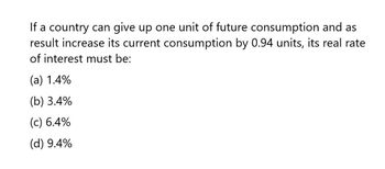 If a country can give up one unit of future consumption and as
result increase its current consumption by 0.94 units, its real rate
of interest must be:
(a) 1.4%
(b) 3.4%
(c) 6.4%
(d) 9.4%