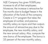 MJE Company has given 9.06% pay
increase to all of their employees.
Moreover, the increase is retroactive for
five months due to budget freeze in the
allocation of the funds of the company.
Create a C++ program that takes the
employee id number, and previous
monthly salary as inputs and then outputs
the amount of retroactive pay due to the
employee, the new monthly salary, and
the new annual salary. Also, compute the
new bonus of the employee. The bonus is
35 percent of the new monthly salary.
