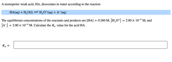 A monoprotic weak acid, HA, dissociates in water according to the reaction
HA(aq) + H₂O(1) ⇒ H₂O*(aq) + A¯(aq)
The equilibrium concentrations of the reactants and products are [HA]
[A-] = 2.00 × 10-4 M. Calculate the Ką value for the acid HA.
Ka
=
=
0.260 M, [H3O+] = 2.00 × 10-4 M, and