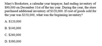 Mary's Bookstore, a calendar year taxpayer, had ending inventory of
$90,000 on December 31st of the tax year. During the year, the store
purchased additional inventory of $320,000. If cost of goods sold for
the year was $350,000, what was the beginning inventory?
A. $120,000
B. $140,000
C. $260,000
D. $380,000