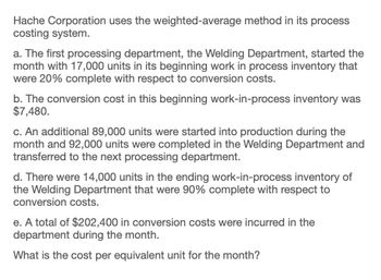 Hache Corporation uses the weighted-average method in its process
costing system.
a. The first processing department, the Welding Department, started the
month with 17,000 units in its beginning work in process inventory that
were 20% complete with respect to conversion costs.
b. The conversion cost in this beginning work-in-process inventory was
$7,480.
c. An additional 89,000 units were started into production during the
month and 92,000 units were completed in the Welding Department and
transferred to the next processing department.
d. There were 14,000 units in the ending work-in-process inventory of
the Welding Department that were 90% complete with respect to
conversion costs.
e. A total of $202,400 in conversion costs were incurred in the
department during the month.
What is the cost per equivalent unit for the month?