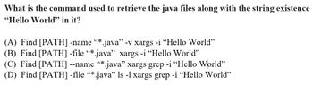 What is the command used to retrieve the java files along with the string existence
"Hello World" in it?
(A) Find [PATH] -name “*.java" -v xargs -i "Hello World"
(B) Find [PATH] -file “* java” xargs -i "Hello World"
(C) Find [PATH] --name “*.java” xargs grep -i "Hello World"
(D) Find [PATH] -file “*.java” ls -l xargs grep -i "Hello World"