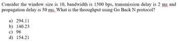 Consider the window size is 10, bandwidth is 1500 bps, transmission delay is 2 ms and
propagation delay is 50 ms. What is the throughput using Go Back N protocol?
a) 294.11
b) 140.23
c) 96
d) 154.21