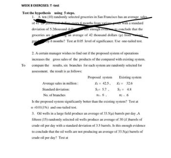 WEEK 8 EXERCISES: T-test
Test the hypothesis using 5 steps.
1. A ten (10) randomly selected groceries in San Francisco has an average sales
of 41 Junousand dollars every 6 months from various goods with a standard
deviation of 5.2thousand doll
is enough evidence to conclude that the
groceries are not
an average of 42 thousand dollars (μ) from sous
goo
ery 6 months? Test at 0.05 level of significance. Use one-tailed test.
To
2. A certain manager wishes to find out if the proposed system of operations
increases the gross sales of the products of the compared with existing system.
compare the results, six branches for each system are randomly selected for
assessment, the result is as follows:
Proposed system
x₁ = 42.5,
X2 = 32.6
S₁= 5.7.
S₂= 4.8
ni= 6,
112= 6
Is the proposed system significantly better than the existing system? Test at
a=0.01 (1%) and one-tailed test.
Existing system
Average sales in million:
Standard deviation:
No. of branches
3. Oil wells in a large field produce an average of 33.5(µ) barrels per day,A
fifteen (15) randomly selected oil wells produce an average of 30 (x)barrels of
crude oil per day with a standard deviation of 3.5 barrels. Is this enough evidence
to conclude that the oil wells are not producing an average of 33.5(µ) barrels of
crude oil per day? Test at