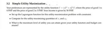 3.2 Simple Utility Maximization
Your preferences are represented by the utility function U = (2+295)2, where the price of good 1 is
4 PHP and the price of good 2 is 3 PHP. Your income is given by 50 PHP.
Set up the Lagrangean function for this utility-maximization problem with constraint.
• Compute for the utility-maximizing quantities of r, and ...
• What is the maximum level of utility you can attain given your utility function and budget con-
straint?