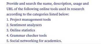 Provide and search the name, description, usage and
URL of the following online tools used in research
according to the categories listed below:
1. Project management tools
2. Sentiment analyzers
3. Online statistics
4. Grammar checker tools
5. Social networking for academics.
