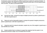 A hydroponic grower was trialling two different greenhouse systems for growing tomatoes. To
compare the systems, the weight of tomatoes produced by each plant in the two greenhouses
were recorded. The data is summarised below.
O Greenhouse A
Greenhouse B
kg
11
12
13
14
15
16
17
18
19
20
(а)
Ignoring the outlier, compare the range of weights produced by plants in greenhouse A
with that of greenhouse B.
(b)
plants in greenhouse A with that of greenhouse B.
State and use the interquartile ranges to compare the spread of weights produced by
(c)
was identified as an outlier.
Using the result of a relevant calculation, explain why one of the weights in greenhouse A
(d)
greenhouse produces a larger crop of tomatoes than the other.
Explain whether there is evidence to support the conjecture that the system in one
