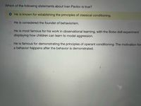 Which of the following statements about Ivan Pavlov is true?
He is known for establishing the principles of classical conditioning.
He is considered the founder of behaviorism.
He is most famous for his work in observational learning, with the Bobo doll experiment
displaying how children can learn to model aggression.
He is famous for demonstrating the principles of operant conditioning: The motivation for
a behavior happens after the behavior is demonstrated.
