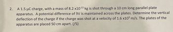 2.
A 1.5 μC charge, with a mass of 8.2 x10-¹3 kg is shot through a 10 cm long parallel plate
apparatus. A potential difference of 9V is maintained across the plates. Determine the vertical
deflection of the charge if the charge was shot at a velocity of 1.6 x10³ m/s. The plates of the
apparatus are placed 50 cm apart. (/5)